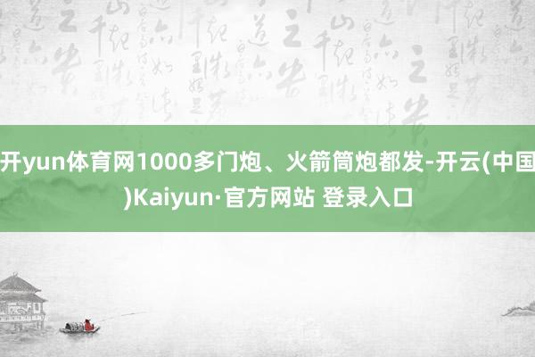 开yun体育网1000多门炮、火箭筒炮都发-开云(中国)Kaiyun·官方网站 登录入口