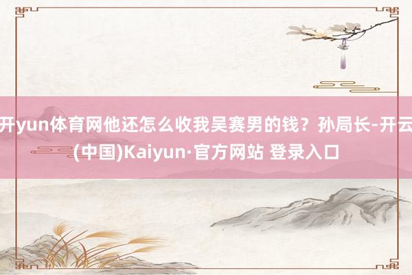 开yun体育网他还怎么收我吴赛男的钱?孙局长-开云(中国)Kaiyun·官方网站 登录入口