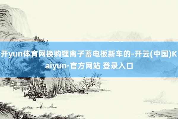 开yun体育网换购锂离子蓄电板新车的-开云(中国)Kaiyun·官方网站 登录入口