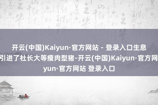 开云(中国)Kaiyun·官方网站 - 登录入口生息行业从海外引进了杜长大等瘦肉型猪-开云(中国)Kaiyun·官方网站 登录入口