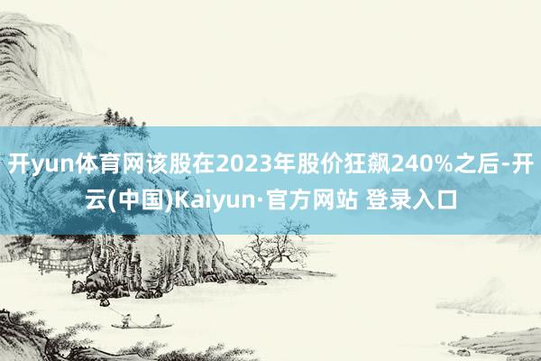 开yun体育网该股在2023年股价狂飙240%之后-开云(中国)Kaiyun·官方网站 登录入口